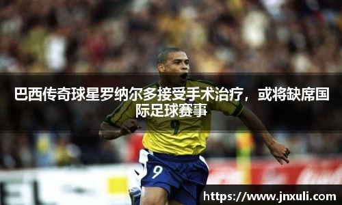 巴西传奇球星罗纳尔多接受手术治疗，或将缺席国际足球赛事