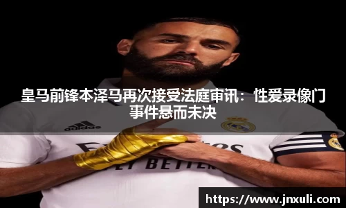 皇马前锋本泽马再次接受法庭审讯：性爱录像门事件悬而未决