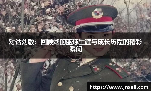 对话刘敏：回顾她的篮球生涯与成长历程的精彩瞬间