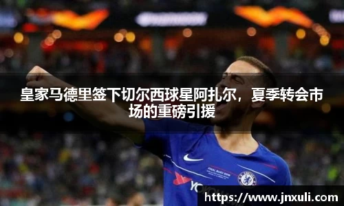 皇家马德里签下切尔西球星阿扎尔，夏季转会市场的重磅引援