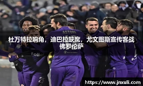 杜万特拉响角，迪巴拉缺席，尤文图斯宣传客战佛罗伦萨