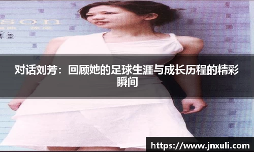 对话刘芳：回顾她的足球生涯与成长历程的精彩瞬间