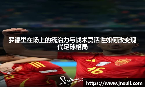 罗德里在场上的统治力与战术灵活性如何改变现代足球格局